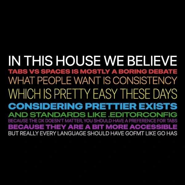 IN THIS HOUSE WE BELIEVE TABS VS SPACES IS MOSTLY A BORING DEBATE WHAT PEOPLE WANT IS CONSISTENCY WHICH IS PRETTY EASY THESE DAYS CONSIDERING PRETTIER EXISTS AND STANDARDS LIKE .EDITORCONFIG BECAUSE THE DX DOESNT MATTER, YOU SHOULD HAVE A PREFERENCE FOR TABS BECAUSE THEY ARE A BIT MORE ACCESSIBLE BUT REALLY EVERY LANGUAGE SHOULD HAVE GOFMT LIKE GO HAS